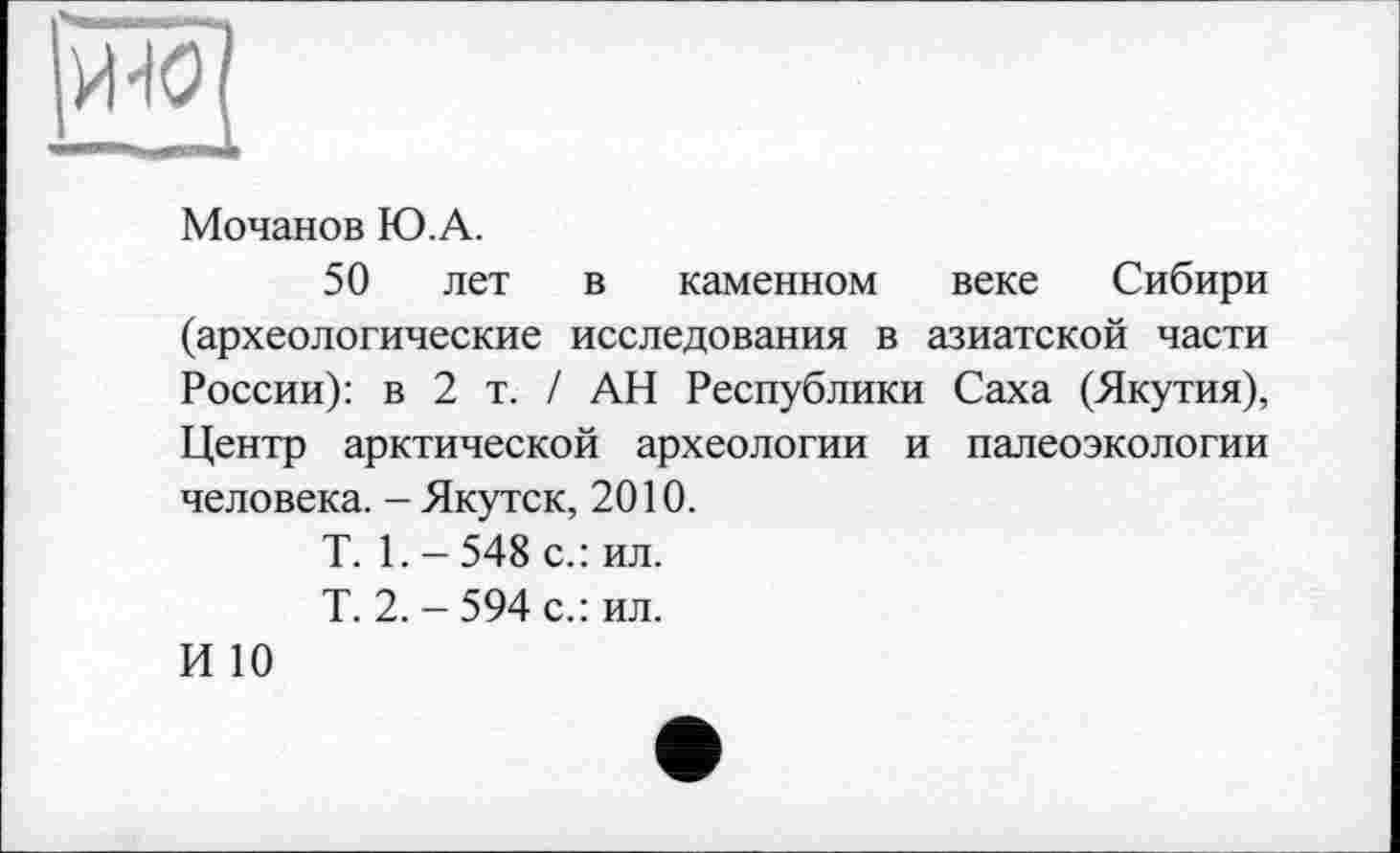 ﻿
Мочанов Ю.А.
50 лет в каменном веке Сибири (археологические исследования в азиатской части России): в 2 т. / АН Республики Саха (Якутия), Центр арктической археологии и палеоэкологии человека. - Якутск, 2010.
Т. 1.-548 с.: ил.
Т. 2. - 594 с.: ил.
И 10